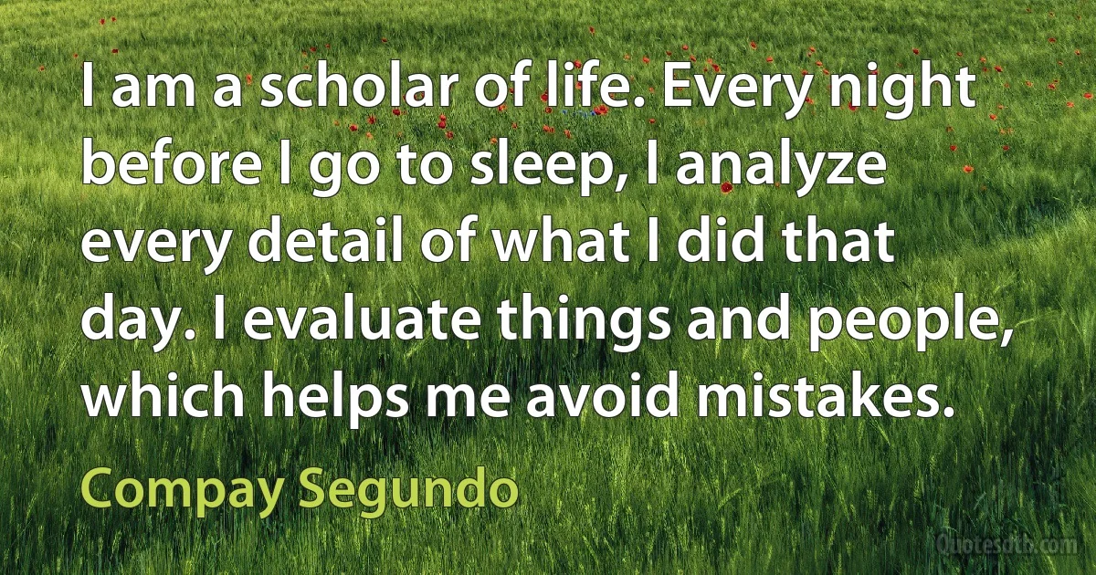 I am a scholar of life. Every night before I go to sleep, I analyze every detail of what I did that day. I evaluate things and people, which helps me avoid mistakes. (Compay Segundo)