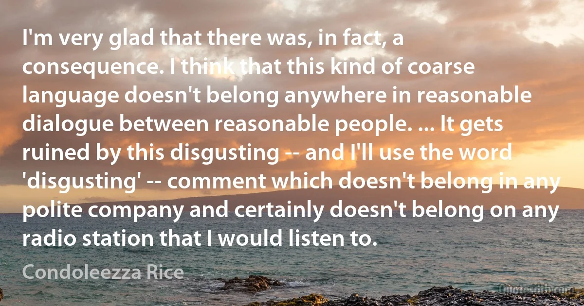 I'm very glad that there was, in fact, a consequence. I think that this kind of coarse language doesn't belong anywhere in reasonable dialogue between reasonable people. ... It gets ruined by this disgusting -- and I'll use the word 'disgusting' -- comment which doesn't belong in any polite company and certainly doesn't belong on any radio station that I would listen to. (Condoleezza Rice)