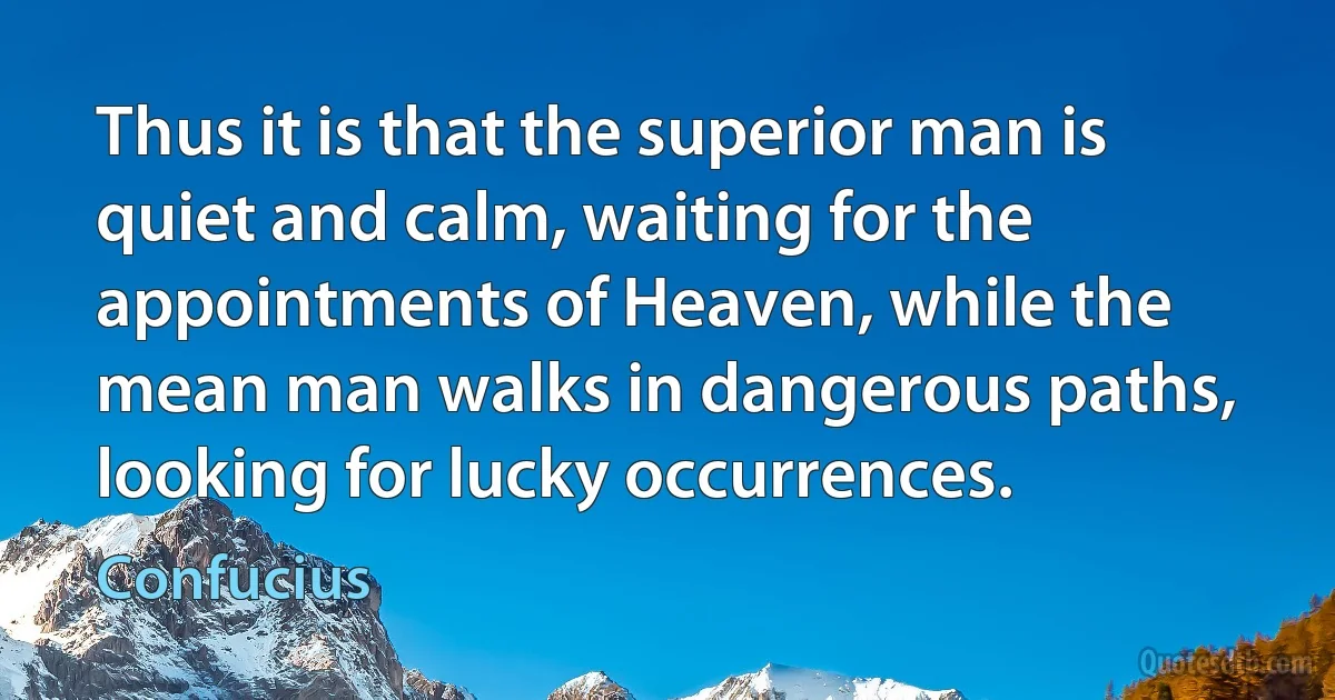 Thus it is that the superior man is quiet and calm, waiting for the appointments of Heaven, while the mean man walks in dangerous paths, looking for lucky occurrences. (Confucius)