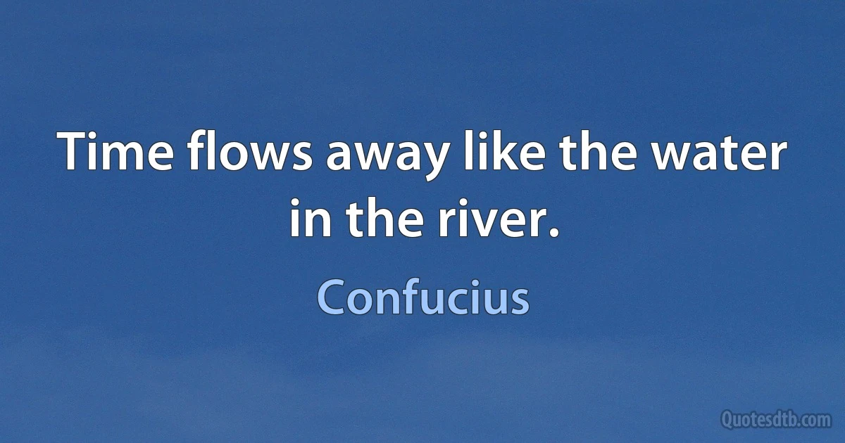 Time flows away like the water in the river. (Confucius)