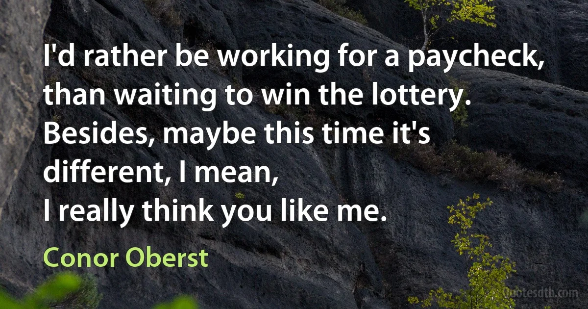 I'd rather be working for a paycheck, than waiting to win the lottery.
Besides, maybe this time it's different, I mean,
I really think you like me. (Conor Oberst)