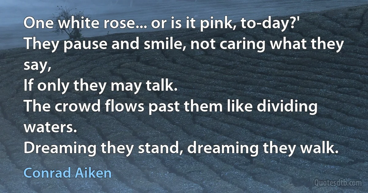 One white rose... or is it pink, to-day?'
They pause and smile, not caring what they say,
If only they may talk.
The crowd flows past them like dividing waters.
Dreaming they stand, dreaming they walk. (Conrad Aiken)