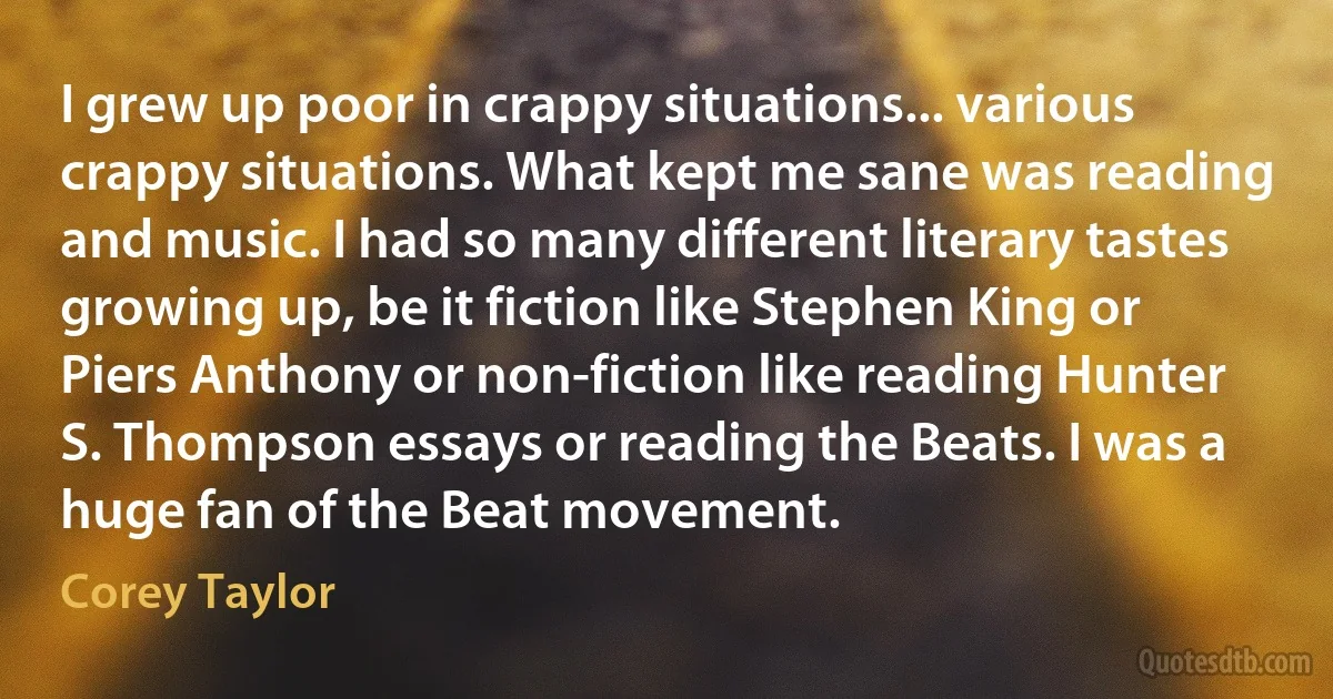 I grew up poor in crappy situations... various crappy situations. What kept me sane was reading and music. I had so many different literary tastes growing up, be it fiction like Stephen King or Piers Anthony or non-fiction like reading Hunter S. Thompson essays or reading the Beats. I was a huge fan of the Beat movement. (Corey Taylor)