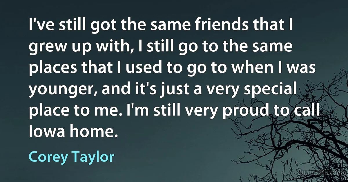 I've still got the same friends that I grew up with, I still go to the same places that I used to go to when I was younger, and it's just a very special place to me. I'm still very proud to call Iowa home. (Corey Taylor)