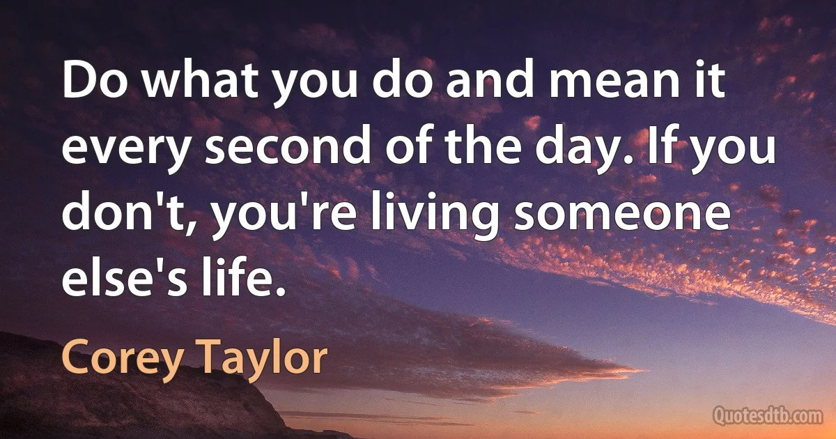 Do what you do and mean it every second of the day. If you don't, you're living someone else's life. (Corey Taylor)