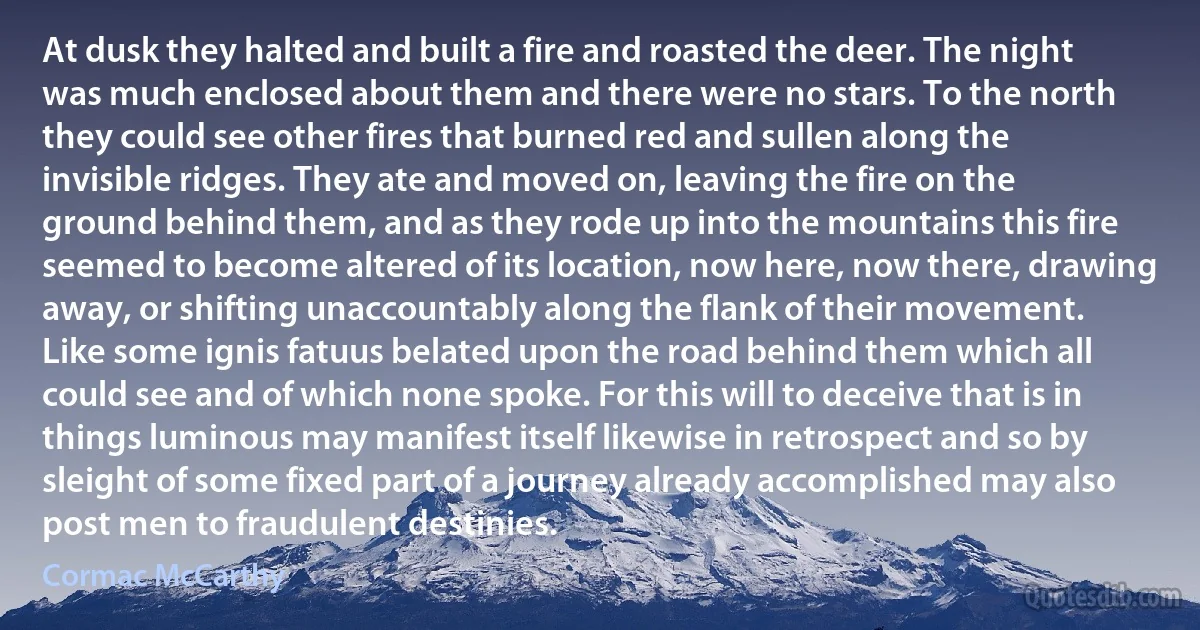 At dusk they halted and built a fire and roasted the deer. The night was much enclosed about them and there were no stars. To the north they could see other fires that burned red and sullen along the invisible ridges. They ate and moved on, leaving the fire on the ground behind them, and as they rode up into the mountains this fire seemed to become altered of its location, now here, now there, drawing away, or shifting unaccountably along the flank of their movement. Like some ignis fatuus belated upon the road behind them which all could see and of which none spoke. For this will to deceive that is in things luminous may manifest itself likewise in retrospect and so by sleight of some fixed part of a journey already accomplished may also post men to fraudulent destinies. (Cormac McCarthy)