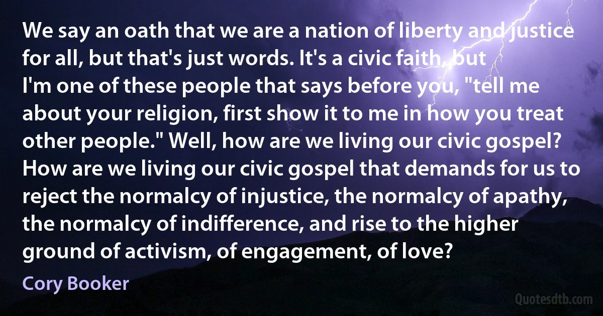 We say an oath that we are a nation of liberty and justice for all, but that's just words. It's a civic faith, but I'm one of these people that says before you, "tell me about your religion, first show it to me in how you treat other people." Well, how are we living our civic gospel? How are we living our civic gospel that demands for us to reject the normalcy of injustice, the normalcy of apathy, the normalcy of indifference, and rise to the higher ground of activism, of engagement, of love? (Cory Booker)