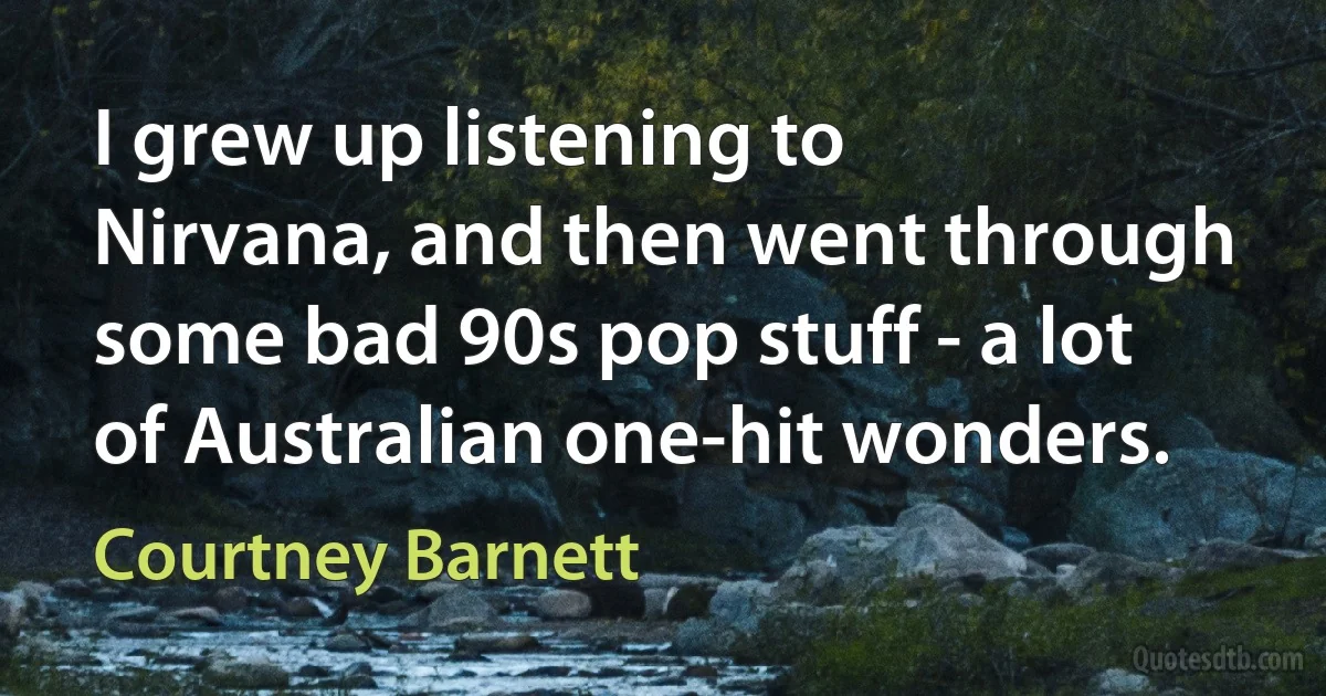 I grew up listening to Nirvana, and then went through some bad 90s pop stuff - a lot of Australian one-hit wonders. (Courtney Barnett)