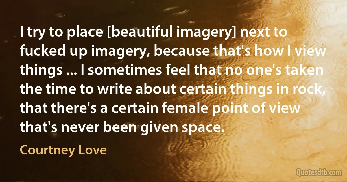 I try to place [beautiful imagery] next to fucked up imagery, because that's how I view things ... I sometimes feel that no one's taken the time to write about certain things in rock, that there's a certain female point of view that's never been given space. (Courtney Love)