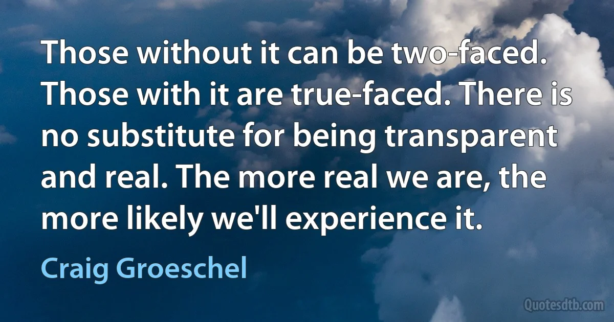 Those without it can be two-faced. Those with it are true-faced. There is no substitute for being transparent and real. The more real we are, the more likely we'll experience it. (Craig Groeschel)