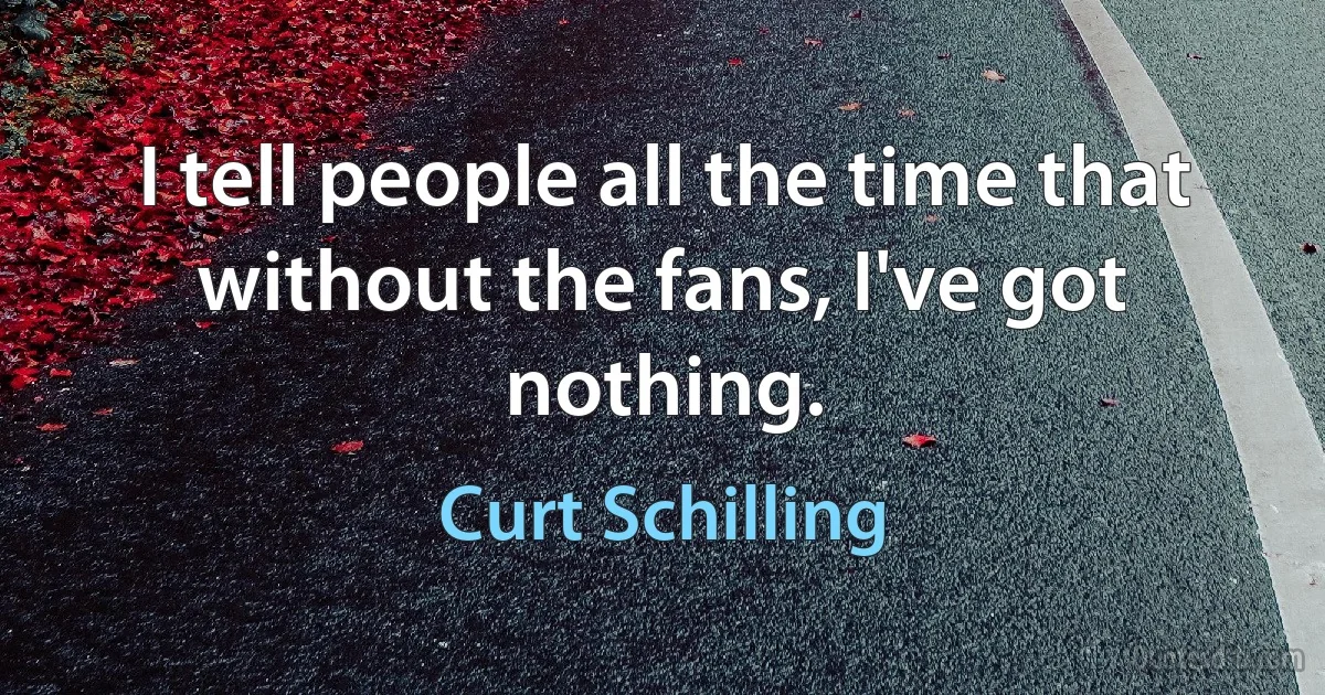 I tell people all the time that without the fans, I've got nothing. (Curt Schilling)