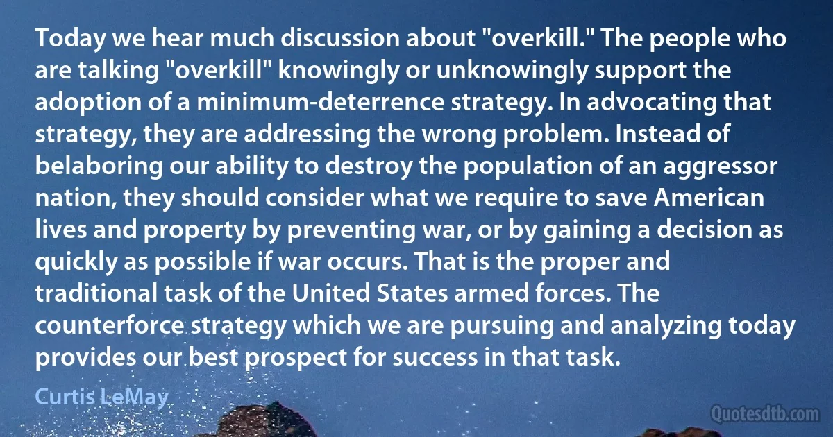 Today we hear much discussion about "overkill." The people who are talking "overkill" knowingly or unknowingly support the adoption of a minimum-deterrence strategy. In advocating that strategy, they are addressing the wrong problem. Instead of belaboring our ability to destroy the population of an aggressor nation, they should consider what we require to save American lives and property by preventing war, or by gaining a decision as quickly as possible if war occurs. That is the proper and traditional task of the United States armed forces. The counterforce strategy which we are pursuing and analyzing today provides our best prospect for success in that task. (Curtis LeMay)