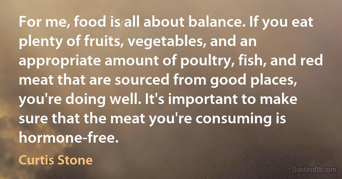 For me, food is all about balance. If you eat plenty of fruits, vegetables, and an appropriate amount of poultry, fish, and red meat that are sourced from good places, you're doing well. It's important to make sure that the meat you're consuming is hormone-free. (Curtis Stone)