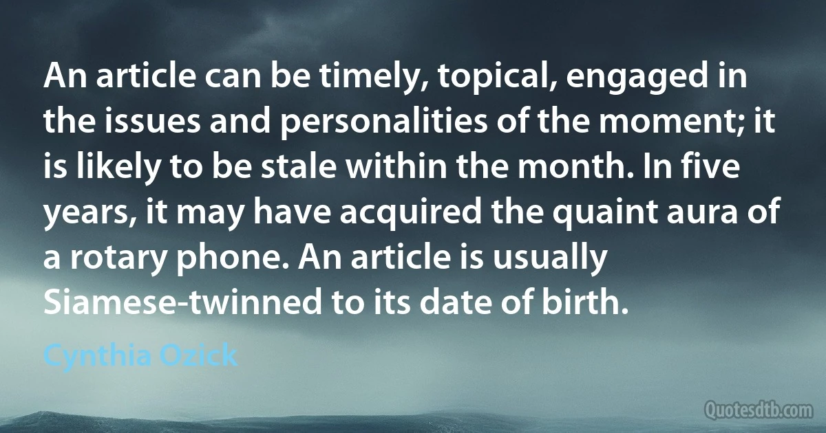 An article can be timely, topical, engaged in the issues and personalities of the moment; it is likely to be stale within the month. In five years, it may have acquired the quaint aura of a rotary phone. An article is usually Siamese-twinned to its date of birth. (Cynthia Ozick)