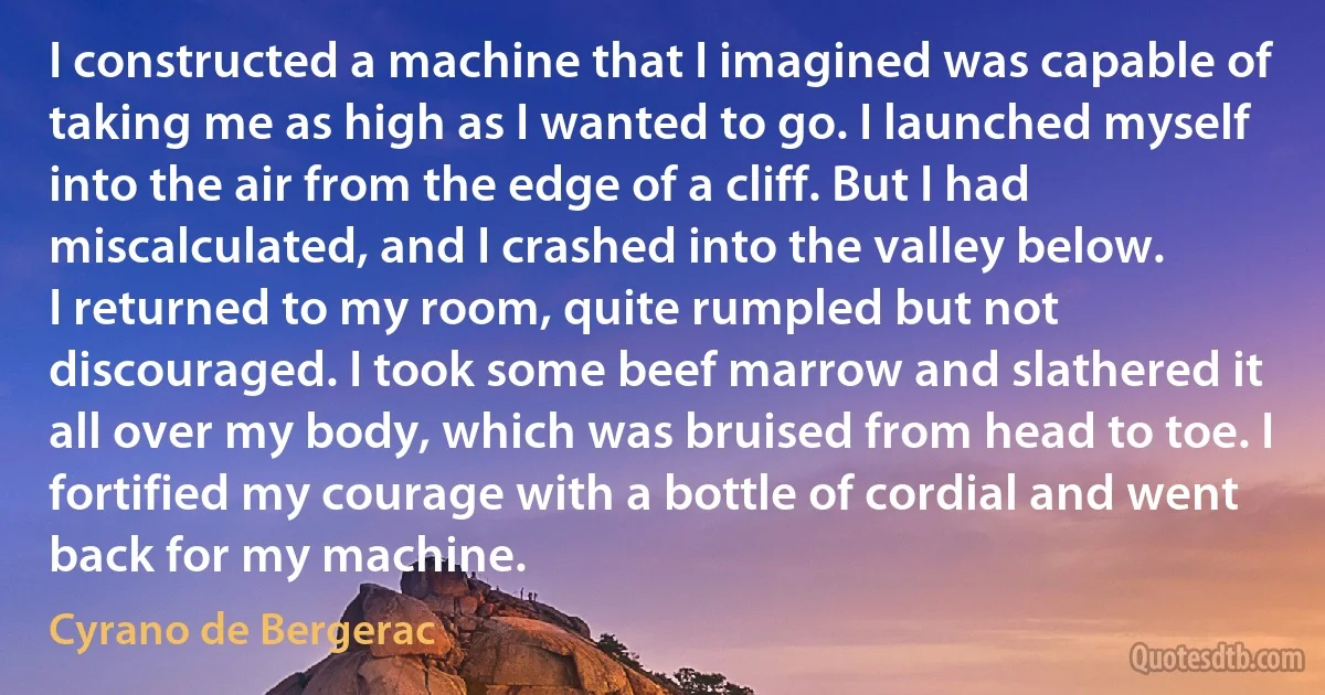 I constructed a machine that I imagined was capable of taking me as high as I wanted to go. I launched myself into the air from the edge of a cliff. But I had miscalculated, and I crashed into the valley below.
I returned to my room, quite rumpled but not discouraged. I took some beef marrow and slathered it all over my body, which was bruised from head to toe. I fortified my courage with a bottle of cordial and went back for my machine. (Cyrano de Bergerac)