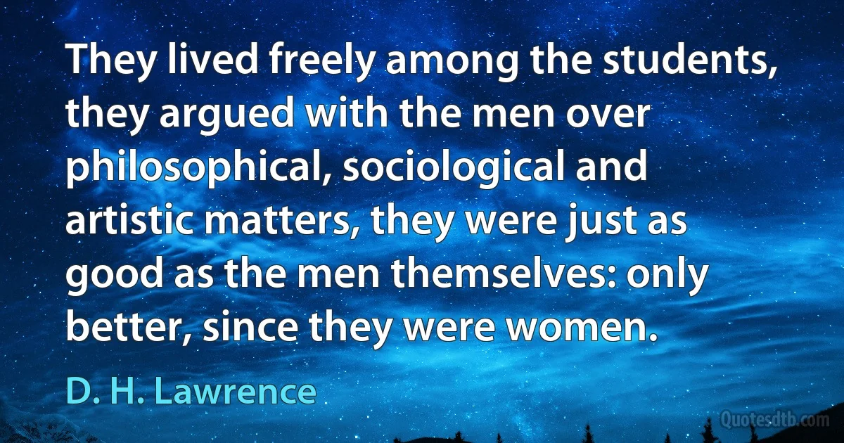 They lived freely among the students, they argued with the men over philosophical, sociological and artistic matters, they were just as good as the men themselves: only better, since they were women. (D. H. Lawrence)