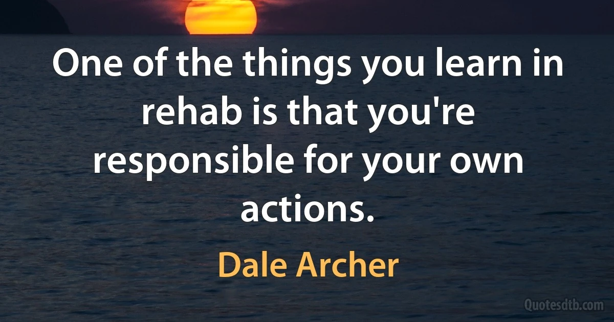 One of the things you learn in rehab is that you're responsible for your own actions. (Dale Archer)