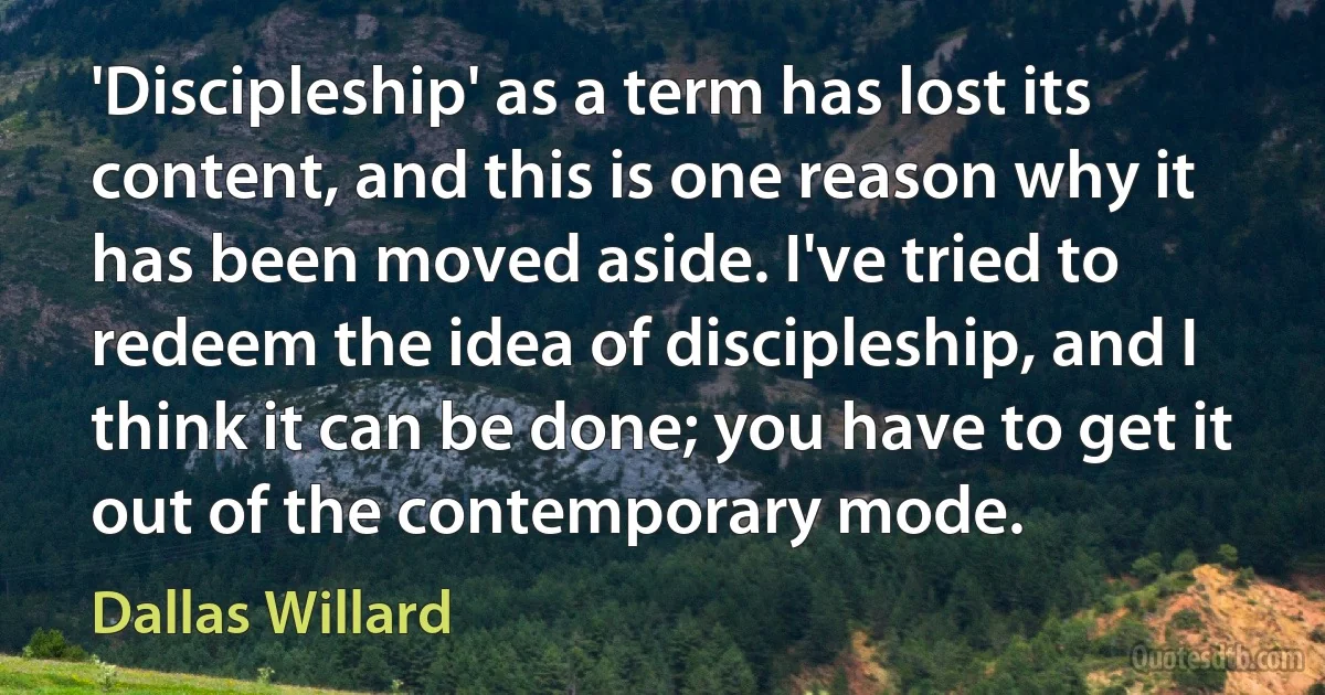 'Discipleship' as a term has lost its content, and this is one reason why it has been moved aside. I've tried to redeem the idea of discipleship, and I think it can be done; you have to get it out of the contemporary mode. (Dallas Willard)