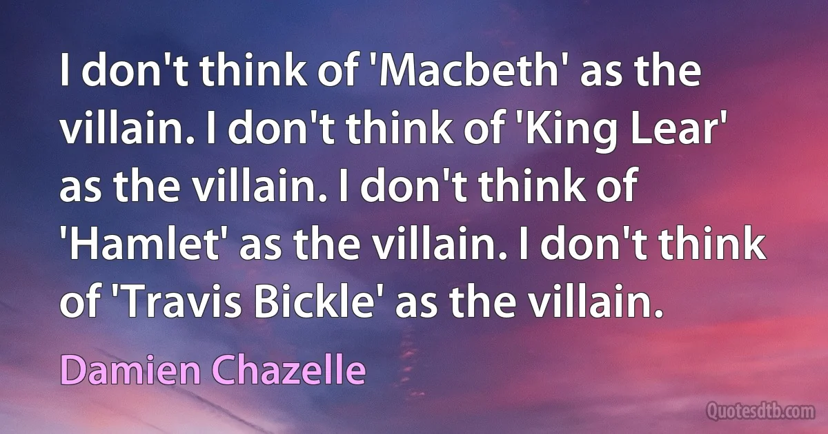 I don't think of 'Macbeth' as the villain. I don't think of 'King Lear' as the villain. I don't think of 'Hamlet' as the villain. I don't think of 'Travis Bickle' as the villain. (Damien Chazelle)