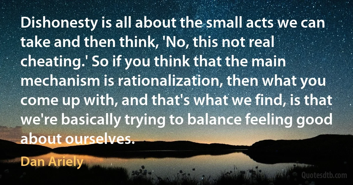 Dishonesty is all about the small acts we can take and then think, 'No, this not real cheating.' So if you think that the main mechanism is rationalization, then what you come up with, and that's what we find, is that we're basically trying to balance feeling good about ourselves. (Dan Ariely)