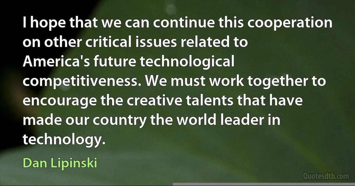 I hope that we can continue this cooperation on other critical issues related to America's future technological competitiveness. We must work together to encourage the creative talents that have made our country the world leader in technology. (Dan Lipinski)