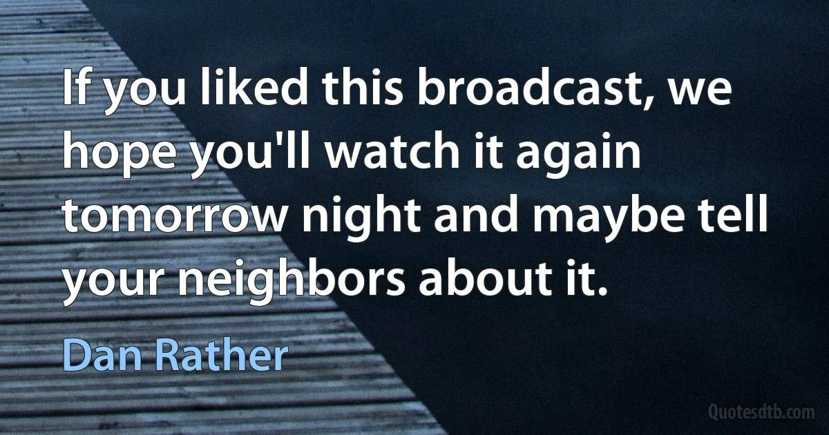 If you liked this broadcast, we hope you'll watch it again tomorrow night and maybe tell your neighbors about it. (Dan Rather)