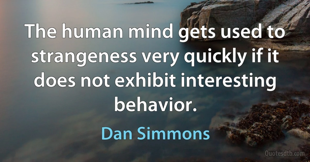 The human mind gets used to strangeness very quickly if it does not exhibit interesting behavior. (Dan Simmons)