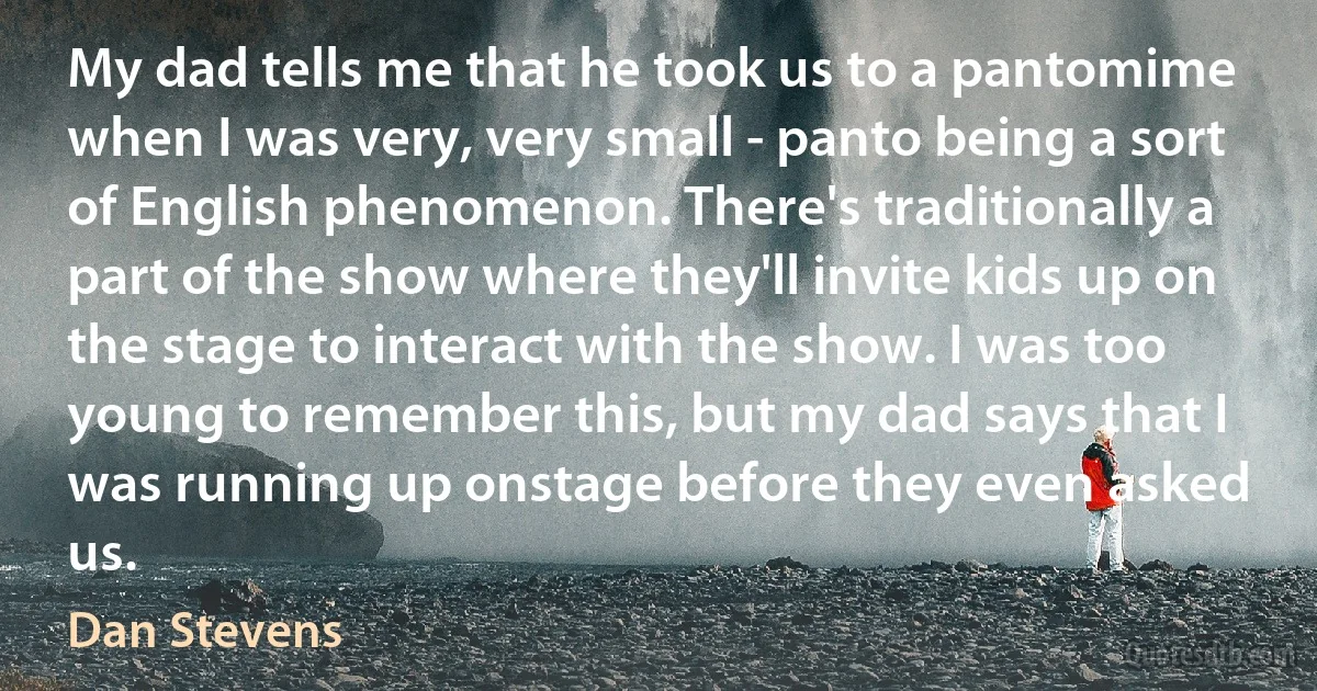 My dad tells me that he took us to a pantomime when I was very, very small - panto being a sort of English phenomenon. There's traditionally a part of the show where they'll invite kids up on the stage to interact with the show. I was too young to remember this, but my dad says that I was running up onstage before they even asked us. (Dan Stevens)