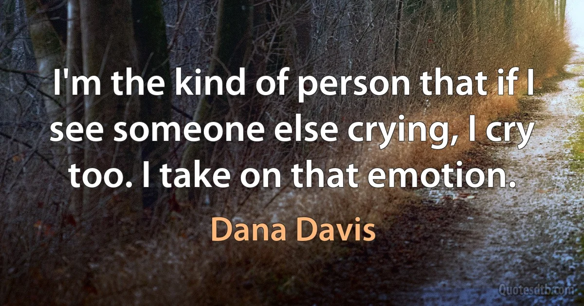 I'm the kind of person that if I see someone else crying, I cry too. I take on that emotion. (Dana Davis)