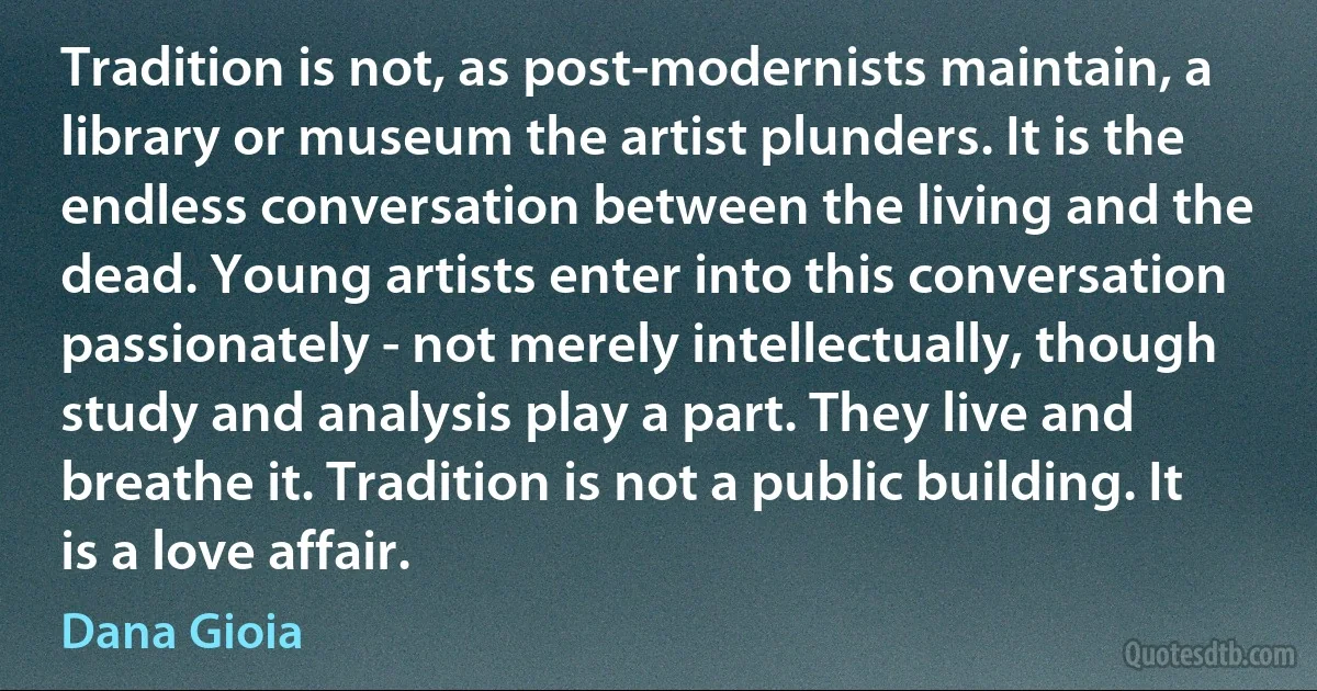 Tradition is not, as post-modernists maintain, a library or museum the artist plunders. It is the endless conversation between the living and the dead. Young artists enter into this conversation passionately - not merely intellectually, though study and analysis play a part. They live and breathe it. Tradition is not a public building. It is a love affair. (Dana Gioia)