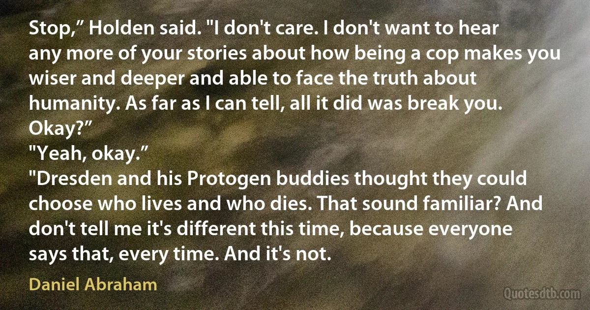 Stop,” Holden said. "I don't care. I don't want to hear any more of your stories about how being a cop makes you wiser and deeper and able to face the truth about humanity. As far as I can tell, all it did was break you. Okay?”
"Yeah, okay.”
"Dresden and his Protogen buddies thought they could choose who lives and who dies. That sound familiar? And don't tell me it's different this time, because everyone says that, every time. And it's not. (Daniel Abraham)