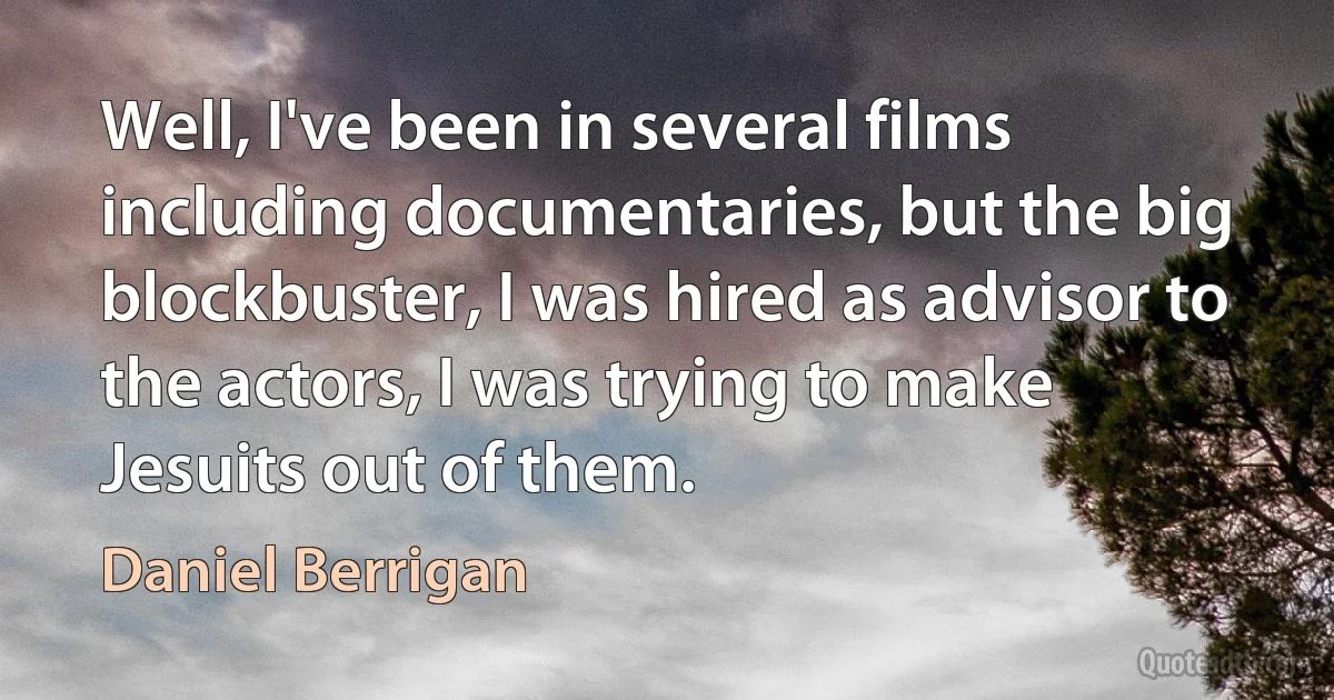 Well, I've been in several films including documentaries, but the big blockbuster, I was hired as advisor to the actors, I was trying to make Jesuits out of them. (Daniel Berrigan)