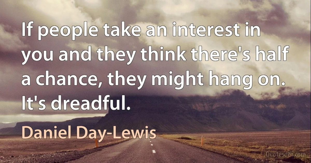 If people take an interest in you and they think there's half a chance, they might hang on. It's dreadful. (Daniel Day-Lewis)