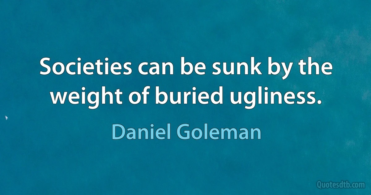 Societies can be sunk by the weight of buried ugliness. (Daniel Goleman)