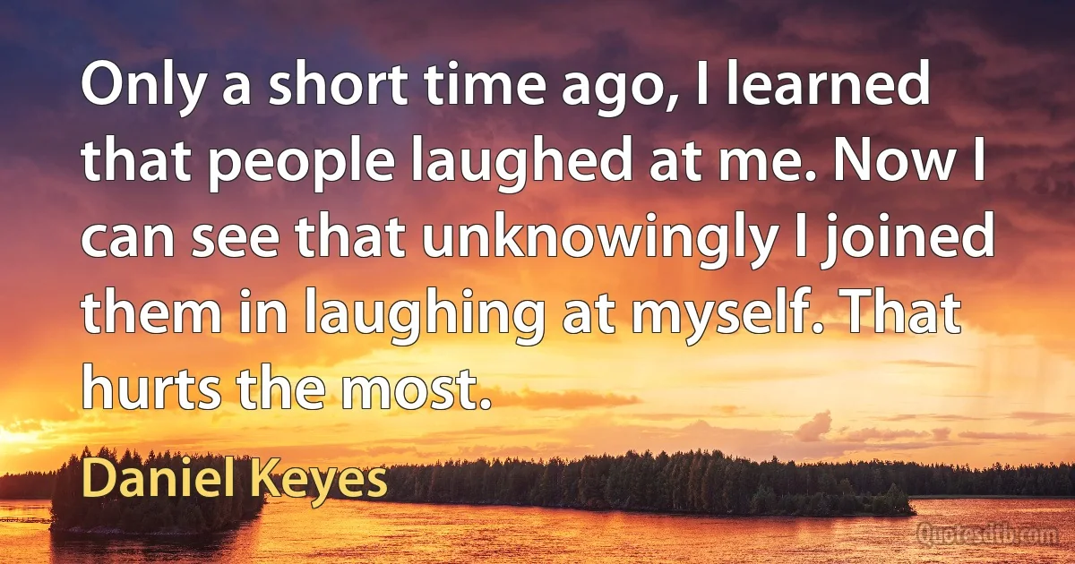 Only a short time ago, I learned that people laughed at me. Now I can see that unknowingly I joined them in laughing at myself. That hurts the most. (Daniel Keyes)