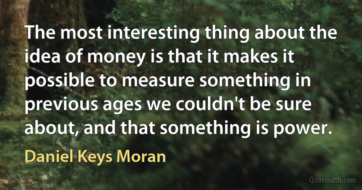 The most interesting thing about the idea of money is that it makes it possible to measure something in previous ages we couldn't be sure about, and that something is power. (Daniel Keys Moran)