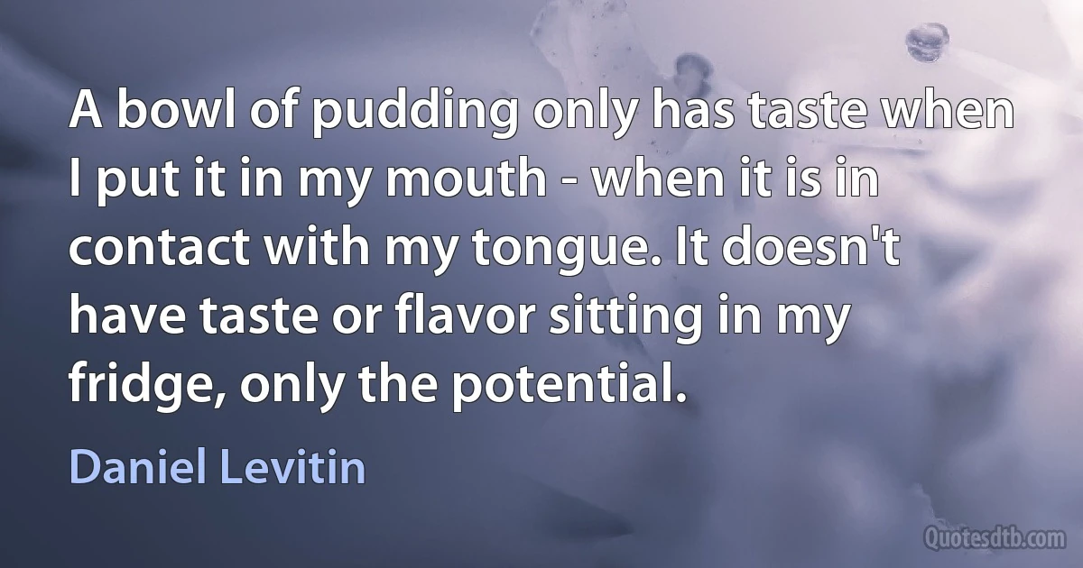 A bowl of pudding only has taste when I put it in my mouth - when it is in contact with my tongue. It doesn't have taste or flavor sitting in my fridge, only the potential. (Daniel Levitin)