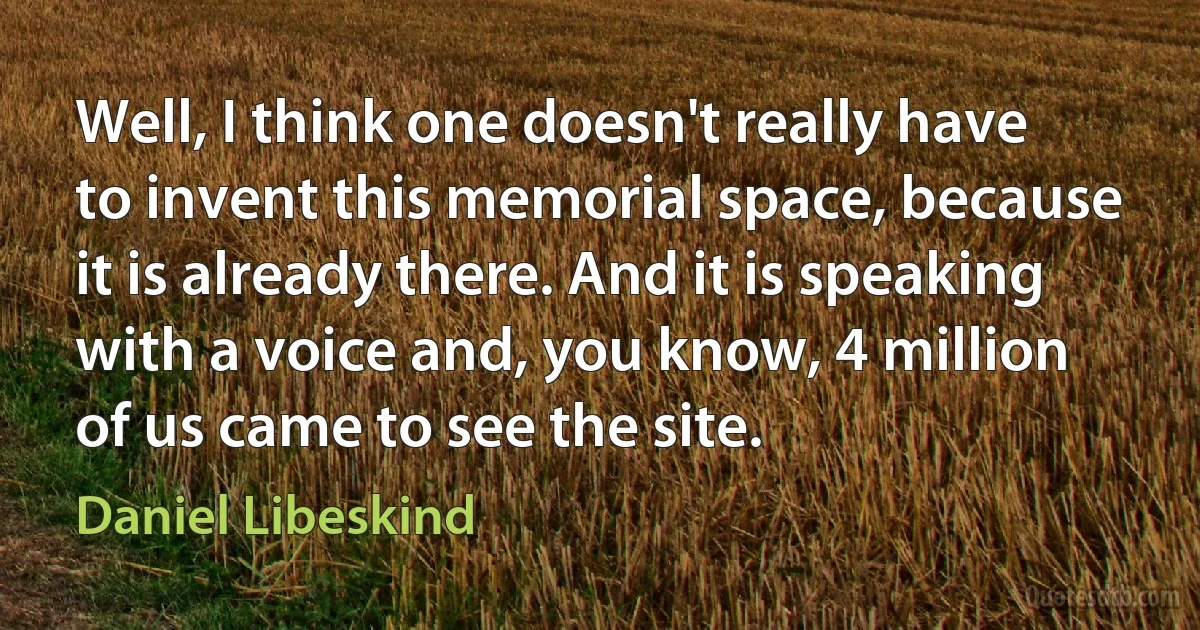 Well, I think one doesn't really have to invent this memorial space, because it is already there. And it is speaking with a voice and, you know, 4 million of us came to see the site. (Daniel Libeskind)