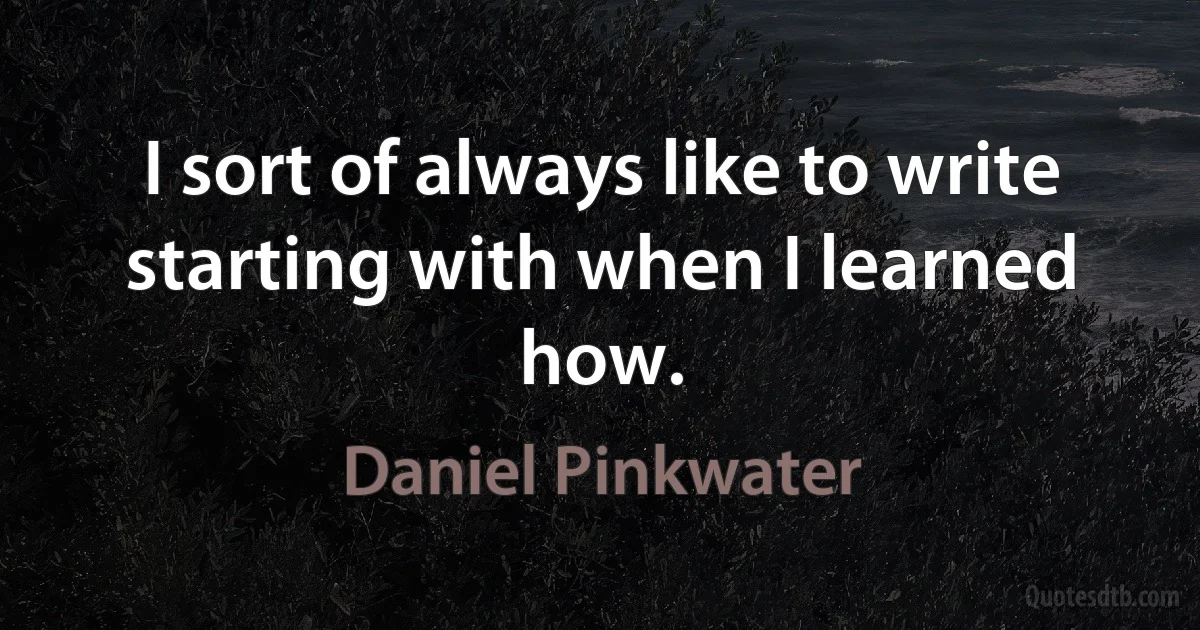 I sort of always like to write starting with when I learned how. (Daniel Pinkwater)