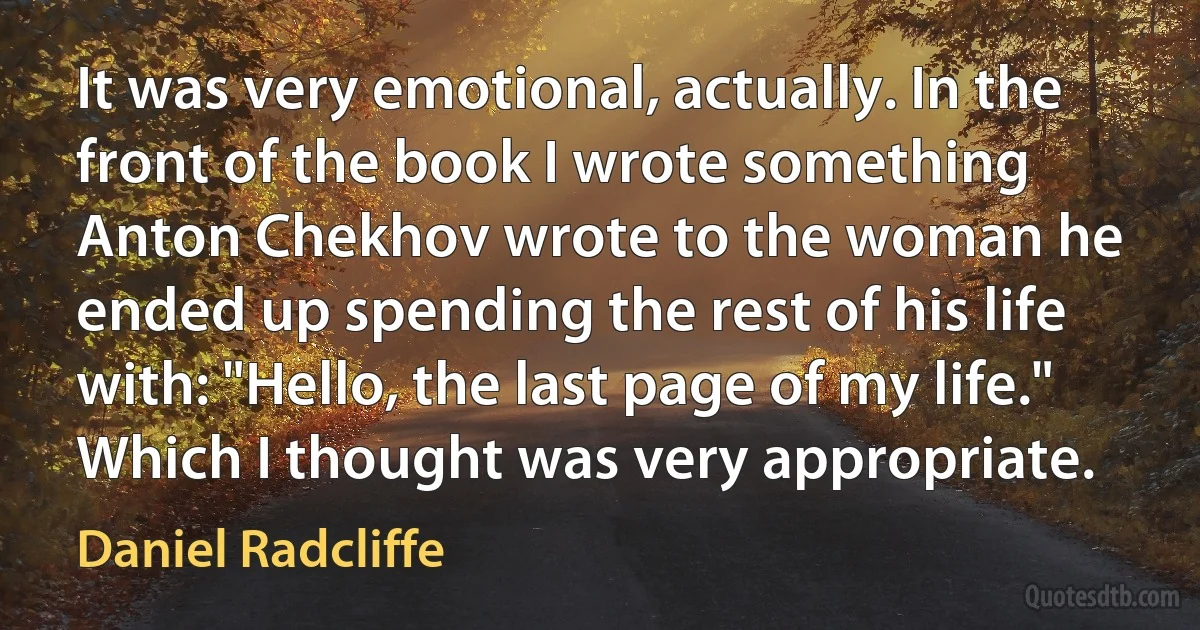 It was very emotional, actually. In the front of the book I wrote something Anton Chekhov wrote to the woman he ended up spending the rest of his life with: "Hello, the last page of my life." Which I thought was very appropriate. (Daniel Radcliffe)