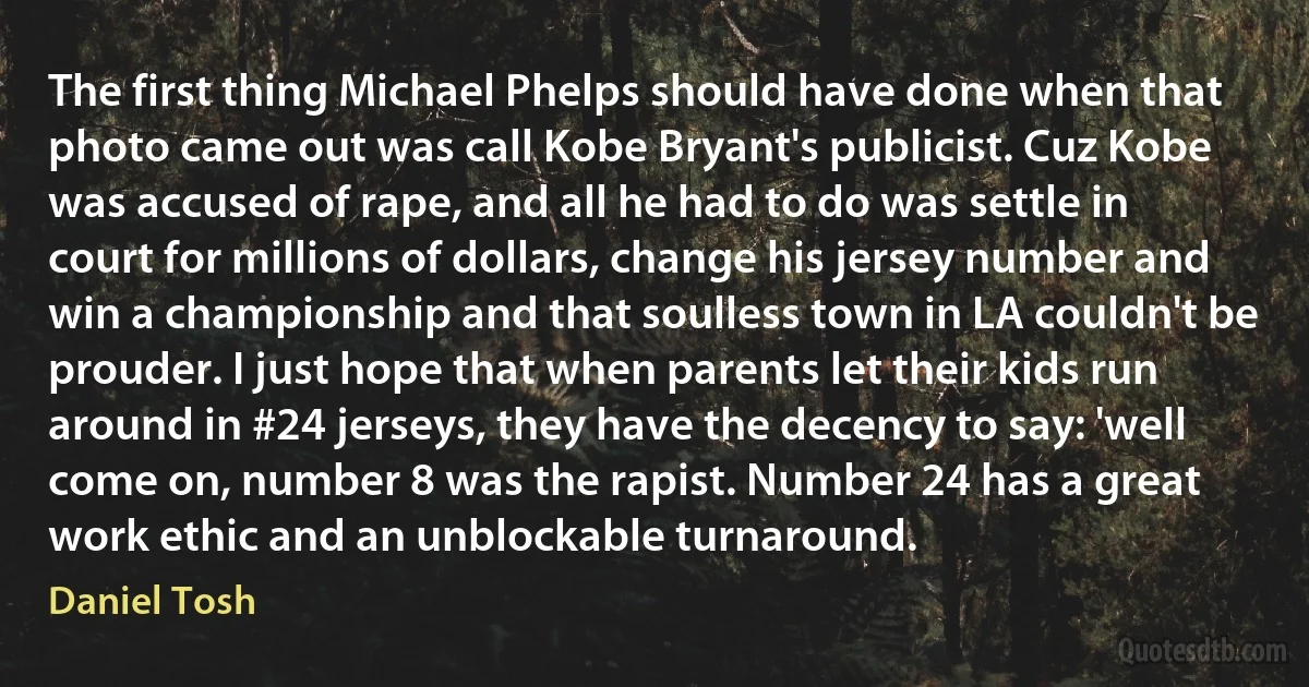 The first thing Michael Phelps should have done when that photo came out was call Kobe Bryant's publicist. Cuz Kobe was accused of rape, and all he had to do was settle in court for millions of dollars, change his jersey number and win a championship and that soulless town in LA couldn't be prouder. I just hope that when parents let their kids run around in #24 jerseys, they have the decency to say: 'well come on, number 8 was the rapist. Number 24 has a great work ethic and an unblockable turnaround. (Daniel Tosh)