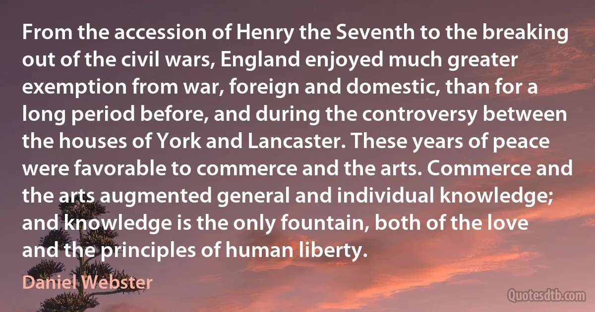 From the accession of Henry the Seventh to the breaking out of the civil wars, England enjoyed much greater exemption from war, foreign and domestic, than for a long period before, and during the controversy between the houses of York and Lancaster. These years of peace were favorable to commerce and the arts. Commerce and the arts augmented general and individual knowledge; and knowledge is the only fountain, both of the love and the principles of human liberty. (Daniel Webster)