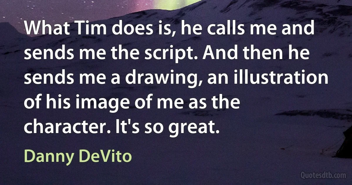 What Tim does is, he calls me and sends me the script. And then he sends me a drawing, an illustration of his image of me as the character. It's so great. (Danny DeVito)