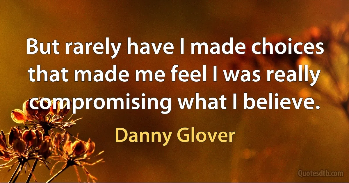 But rarely have I made choices that made me feel I was really compromising what I believe. (Danny Glover)