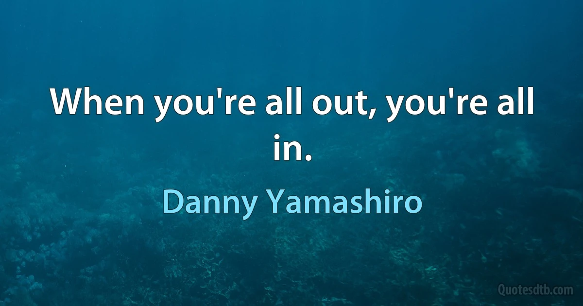 When you're all out, you're all in. (Danny Yamashiro)