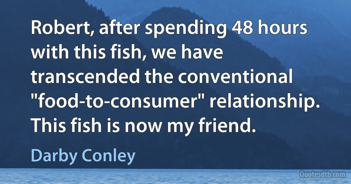 Robert, after spending 48 hours with this fish, we have transcended the conventional "food-to-consumer" relationship. This fish is now my friend. (Darby Conley)