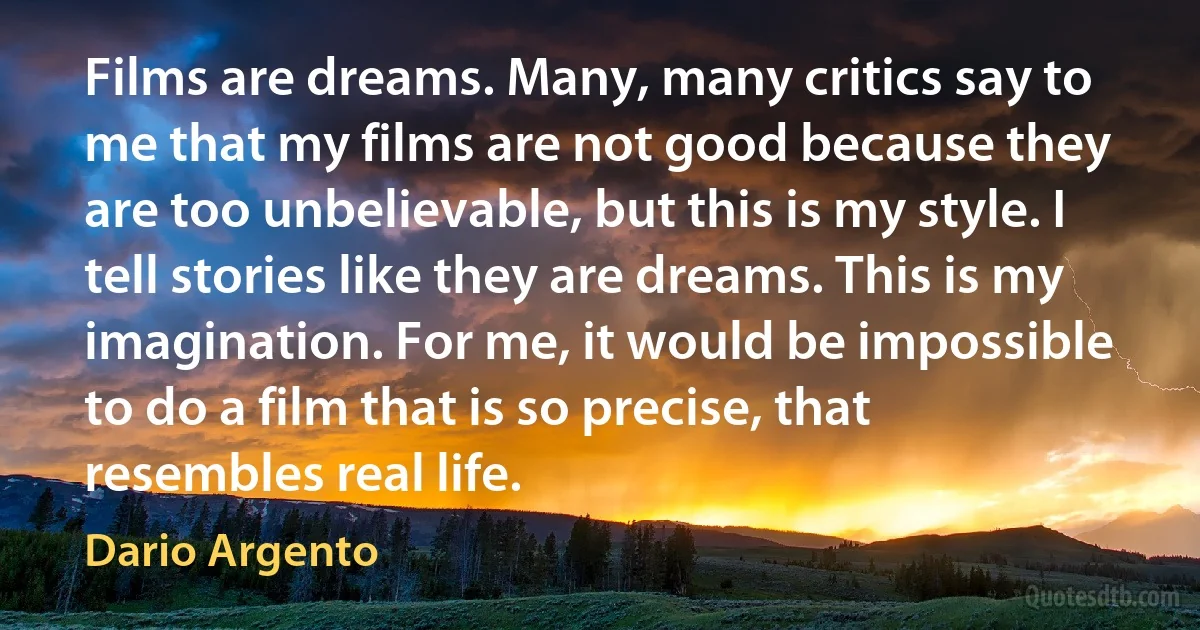 Films are dreams. Many, many critics say to me that my films are not good because they are too unbelievable, but this is my style. I tell stories like they are dreams. This is my imagination. For me, it would be impossible to do a film that is so precise, that resembles real life. (Dario Argento)