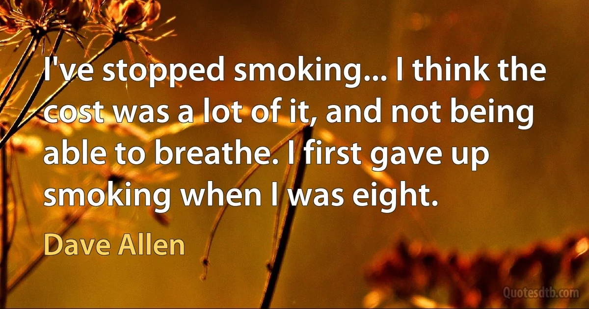 I've stopped smoking... I think the cost was a lot of it, and not being able to breathe. I first gave up smoking when I was eight. (Dave Allen)