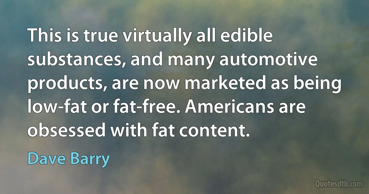 This is true virtually all edible substances, and many automotive products, are now marketed as being low-fat or fat-free. Americans are obsessed with fat content. (Dave Barry)