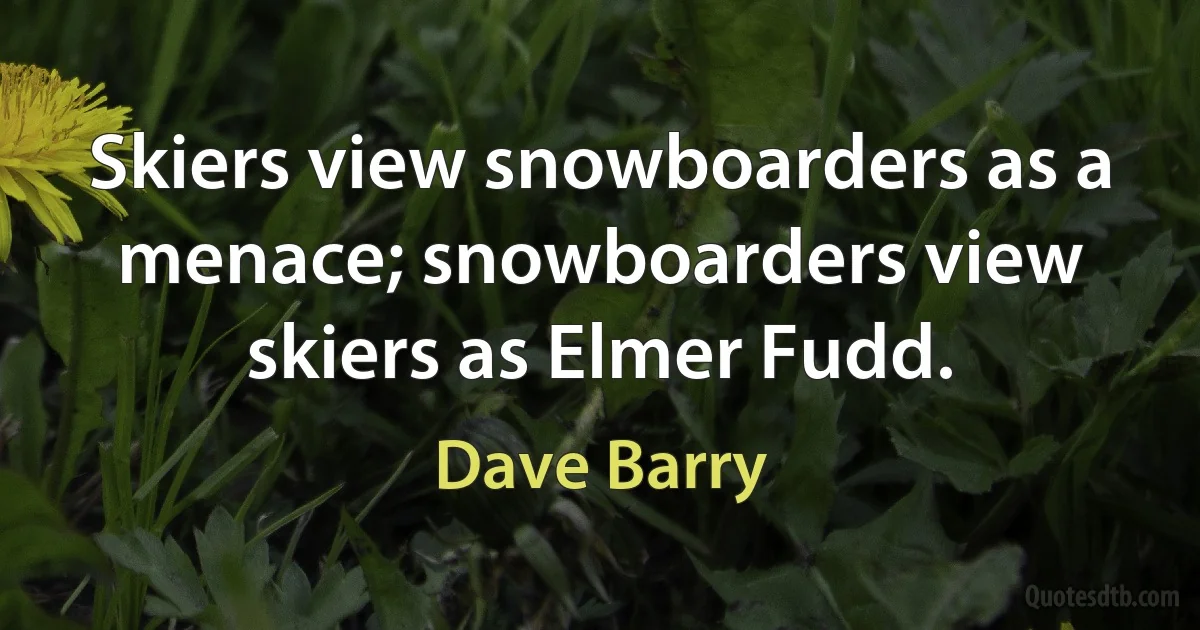 Skiers view snowboarders as a menace; snowboarders view skiers as Elmer Fudd. (Dave Barry)